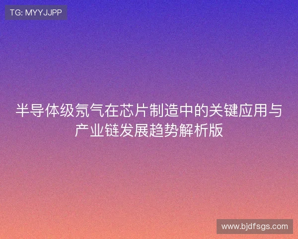 半导体级氖气在芯片制造中的关键应用与产业链发展趋势解析版